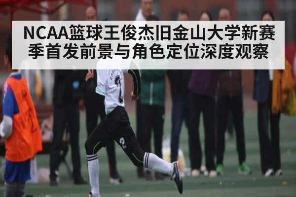 NCAA篮球王俊杰旧金山大学新赛季首发前景与角色定位深度观察