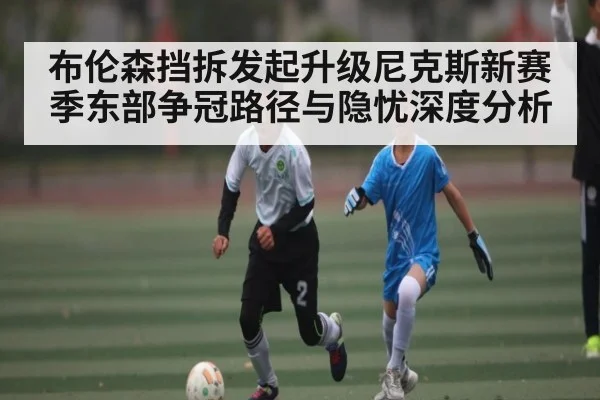 布伦森挡拆发起升级尼克斯新赛季东部争冠路径与隐忧深度分析