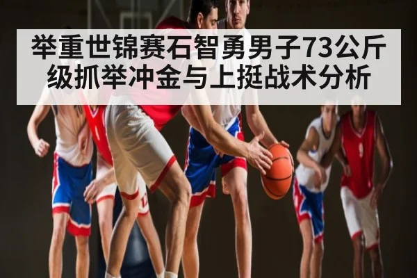 举重世锦赛石智勇男子73公斤级抓举冲金与上挺战术分析